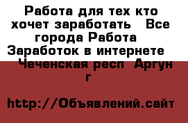 Работа для тех кто хочет заработать - Все города Работа » Заработок в интернете   . Чеченская респ.,Аргун г.